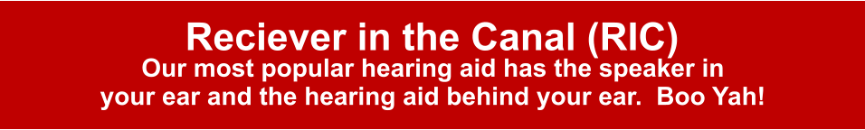 Reciever in the Canal (RIC) Our most popular hearing aid has the speaker in your ear and the hearing aid behind your ear.  Boo Yah!