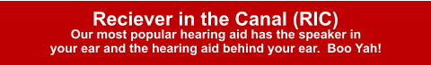 Reciever in the Canal (RIC) Our most popular hearing aid has the speaker in your ear and the hearing aid behind your ear.  Boo Yah!