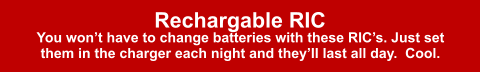 Rechargable RIC You won’t have to change batteries with these RIC’s. Just set them in the charger each night and they’ll last all day.  Cool.