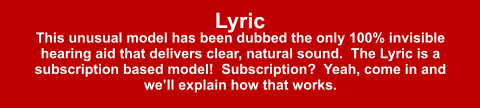 Lyric This unusual model has been dubbed the only 100% invisible hearing aid that delivers clear, natural sound.  The Lyric is a subscription based model!  Subscription?  Yeah, come in and we’ll explain how that works.