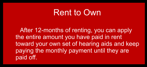 Rent to Own  	After 12-months of renting, you can apply the entire amount you have paid in rent toward your own set of hearing aids and keep paying the monthly payment until they are paid off.